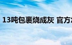 13吨包裹烧成灰 官方怎么回应的为什么被烧