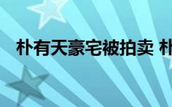 朴有天豪宅被拍卖 朴有天豪宅为何被拍卖