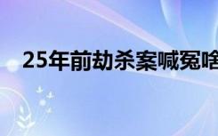 25年前劫杀案喊冤啥情况喊冤具体怎样的