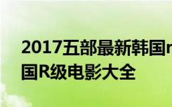 2017五部最新韩国r级电影推荐 最新上映韩国R级电影大全