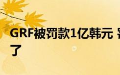 GRF被罚款1亿韩元 罚款原因是什么GRF怎么了