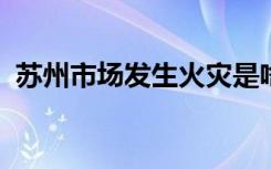 苏州市场发生火灾是啥情况起火原因是什么