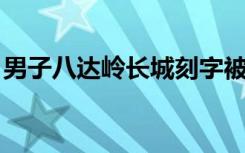 男子八达岭长城刻字被行拘5日 具体是啥情况