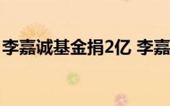 李嘉诚基金捐2亿 李嘉诚基金捐赠给谁啥情况