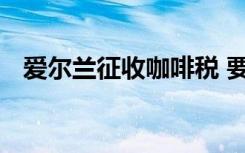 爱尔兰征收咖啡税 要缴多少税这是为什么