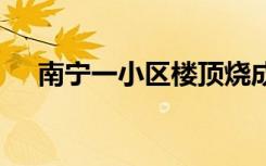 南宁一小区楼顶烧成火海 具体是啥情况