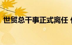 世贸总干事正式离任 什么原因具体是怎样的