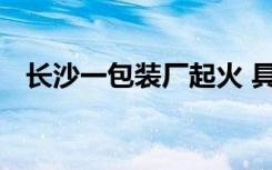 长沙一包装厂起火 具体地点在哪火灭了吗