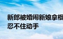 新郎被婚闹新娘拿棍子解围 是什么逼得新娘忍不住动手