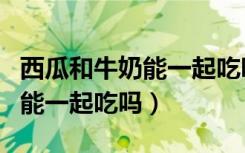 西瓜和牛奶能一起吃吗人民日报（西瓜和牛奶能一起吃吗）