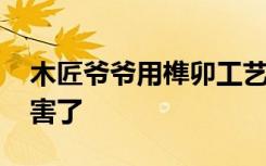 木匠爷爷用榫卯工艺制作变形金刚 实在太厉害了