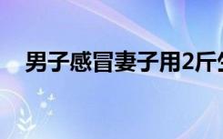 男子感冒妻子用2斤生姜熬汤 这是啥情况