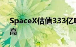 SpaceX估值333亿啥情况SpaceX估值这么高