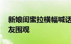 新娘闺蜜拉横幅喊话新郎 横幅内容引大批网友围观