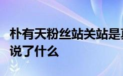 朴有天粉丝站关站是真的吗朴有天粉丝站关站说了什么