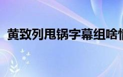 黄致列甩锅字幕组啥情况到底发生了什么事