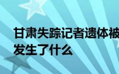 甘肃失踪记者遗体被找到 甘肃记者为何失踪发生了什么