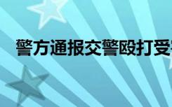 警方通报交警殴打受害人家属 附通报全文