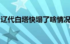 辽代白塔快塌了啥情况辽代白塔快塌了怎样的