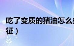 吃了变质的猪油怎么办（猪油变质了是什么特征）