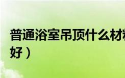 普通浴室吊顶什么材料（浴池吊顶用什么材料好）