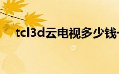 tcl3d云电视多少钱一台（tcl3d云电视）