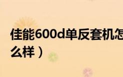 佳能600d单反套机怎么样（佳能600d套机怎么样）