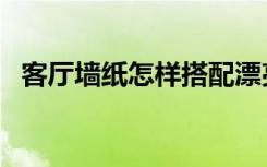 客厅墙纸怎样搭配漂亮（家卧室装修墙纸）