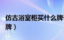 仿古浴室柜买什么牌子好（仿古浴室柜十大名牌）