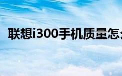 联想i300手机质量怎么样（联想i300手机）