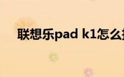 联想乐pad k1怎么拆（联想乐pad k1）