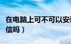 在电脑上可不可以安装微信（电脑上能安装微信吗）