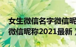 女生微信名字微信昵称2022最新（微信名字微信昵称2021最新）