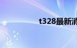 t328最新消息（t328）