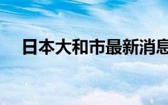 日本大和市最新消息（日本大和市宣布）