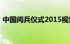 中国阅兵仪式2015视频（阅兵式直播2021）