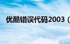 优酷错误代码2003（优酷错误代码2003）