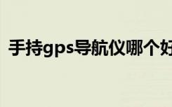 手持gps导航仪哪个好（gps导航仪哪种好）