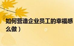 如何营造企业员工的幸福感（营造企业员工的幸福感应该怎么做）