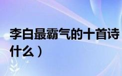 李白最霸气的十首诗（李白最霸气的十首诗是什么）