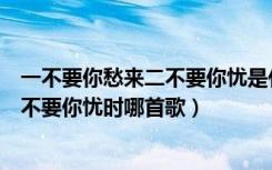 一不要你愁来二不要你忧是什么歌曲（歌词一不要你愁来二不要你忧时哪首歌）