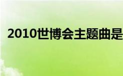 2010世博会主题曲是谁唱的（歌词是什么）