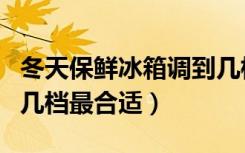 冬天保鲜冰箱调到几档最合适（冬天冰箱调到几档最合适）