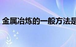 金属冶炼的一般方法是什么（金属怎么冶炼）