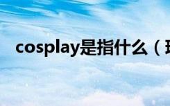 cosplay是指什么（现在知道具体意思了）