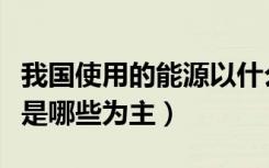 我国使用的能源以什么为主（我国使用的能源是哪些为主）