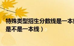 特殊类型招生分数线是一本线吗（特殊类型招生分数线到底是不是一本线）