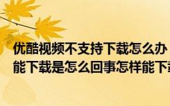 优酷视频不支持下载怎么办（优酷网上的能看的一些视频不能下载是怎么回事怎样能下载）