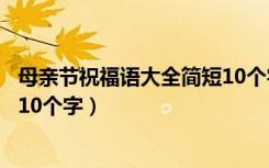 母亲节祝福语大全简短10个字学生（母亲节祝福语大全简短10个字）