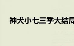 神犬小七三季大结局（大结局剧情如下）